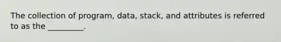 The collection of program, data, stack, and attributes is referred to as the _________.