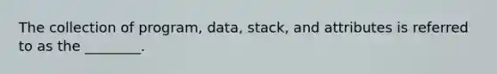 The collection of program, data, stack, and attributes is referred to as the ________.