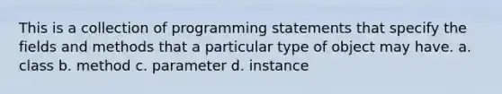 This is a collection of programming statements that specify the fields and methods that a particular type of object may have. a. class b. method c. parameter d. instance