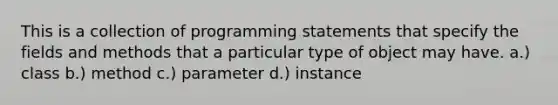 This is a collection of programming statements that specify the fields and methods that a particular type of object may have. a.) class b.) method c.) parameter d.) instance