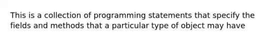 This is a collection of programming statements that specify the fields and methods that a particular type of object may have