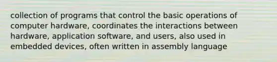 collection of programs that control the basic operations of computer hardware, coordinates the interactions between hardware, application software, and users, also used in embedded devices, often written in assembly language