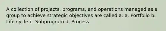 A collection of projects, programs, and operations managed as a group to achieve strategic objectives are called a: a. Portfolio b. Life cycle c. Subprogram d. Process