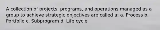 A collection of projects, programs, and operations managed as a group to achieve strategic objectives are called a: a. Process b. Portfolio c. Subprogram d. Life cycle