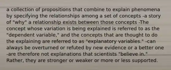 a collection of propositions that combine to explain phenomena by specifying the relationships among a set of concepts -a story of "why" a relationship exists between those concepts -The concept whose variation is being explained is referred to as the "dependent variable," and the concepts that are thought to do the explaining are referred to as "explanatory variables." -can always be overturned or refuted by new evidence or a better one -are therefore not explanations that scientists "believe in." Rather, they are stronger or weaker or more or less supported.