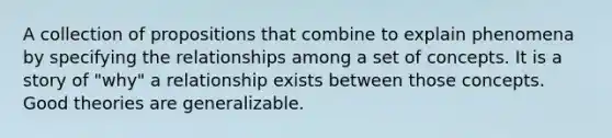 A collection of propositions that combine to explain phenomena by specifying the relationships among a set of concepts. It is a story of "why" a relationship exists between those concepts. Good theories are generalizable.