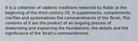 It is a collection of rabbinic traditions redacted by Rabbi at the beginning of the third century CE. It supplements, complements, clarifies and systematizes the commandments of the Torah. The contents of it are the product of an ongoing process of elaborating and explaining the foundations, the details and the significance of the Torah's commandments.