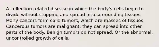 A collection related disease in which the body's cells begin to divide without stopping and spread into surrounding tissues. Many cancers form solid tumors, which are masses of tissues. Cancerous tumors are malignant; they can spread into other parts of the body. Benign tumors do not spread. Or the abnormal, uncontrolled growth of cells.