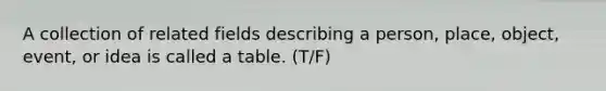 A collection of related fields describing a person, place, object, event, or idea is called a table. (T/F)