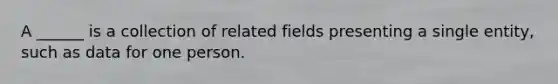 A ______ is a collection of related fields presenting a single entity, such as data for one person.