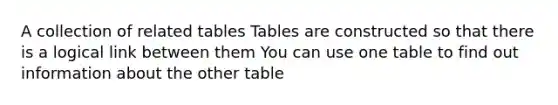 A collection of related tables Tables are constructed so that there is a logical link between them You can use one table to find out information about the other table