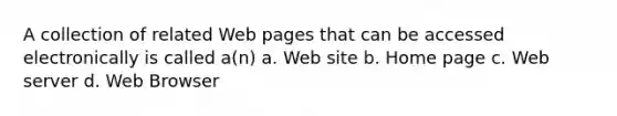 A collection of related Web pages that can be accessed electronically is called a(n) a. Web site b. Home page c. Web server d. Web Browser