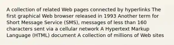 A collection of related Web pages connected by hyperlinks The first graphical Web browser released in 1993 Another term for Short Message Service (SMS), messages of less than 160 characters sent via a cellular network A Hypertext Markup Language (HTML) document A collection of millions of Web sites