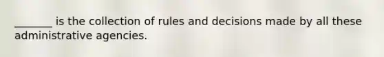 _______ is the collection of rules and decisions made by all these administrative agencies.