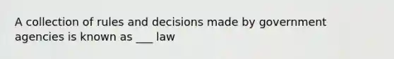 A collection of rules and decisions made by government agencies is known as ___ law