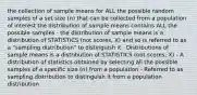 the collection of sample means for ALL the possible random samples of a set size (n) that can be collected from a population of interest the distribution of sample means contains ALL the possible samples · the distribution of sample means is a distribution of STATISTICS (not scores, X) and so is referred to as a "sampling distribution" to distinguish it · Distributions of sample means is a distribution of STATISTICS (not scores; X) - A distribution of statistics obtained by selecting all the possible samples of a specific size (n) from a population - Referred to as sampling distribution to distinguish it from a population distribution