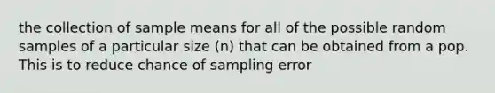 the collection of sample means for all of the possible random samples of a particular size (n) that can be obtained from a pop. This is to reduce chance of sampling error