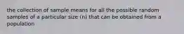 the collection of sample means for all the possible random samples of a particular size (n) that can be obtained from a population