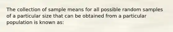 The collection of sample means for all possible random samples of a particular size that can be obtained from a particular population is known as: