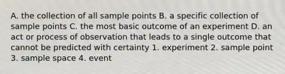 A. the collection of all sample points B. a specific collection of sample points C. the most basic outcome of an experiment D. an act or process of observation that leads to a single outcome that cannot be predicted with certainty 1. experiment 2. sample point 3. sample space 4. event