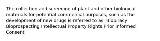 The collection and screening of plant and other biological materials for potential commercial purposes, such as the development of new drugs is referred to as: Biopiracy Bioprospecting Intellectual Property Rights Prior Informed Consent