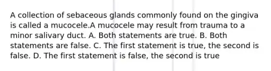 A collection of sebaceous glands commonly found on the gingiva is called a mucocele.A mucocele may result from trauma to a minor salivary duct. A. Both statements are true. B. Both statements are false. C. The first statement is true, the second is false. D. The first statement is false, the second is true