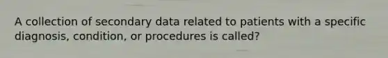 A collection of secondary data related to patients with a specific diagnosis, condition, or procedures is called?