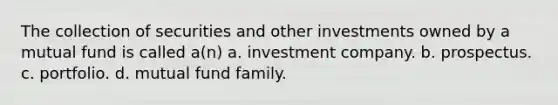 The collection of securities and other investments owned by a mutual fund is called a(n) a. investment company. b. prospectus. c. portfolio. d. mutual fund family.