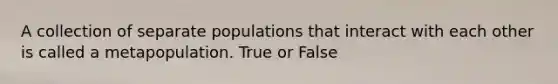 A collection of separate populations that interact with each other is called a metapopulation. True or False