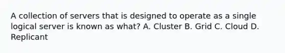 A collection of servers that is designed to operate as a single logical server is known as what? A. Cluster B. Grid C. Cloud D. Replicant