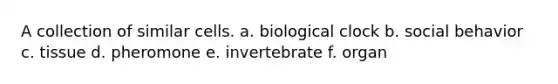 A collection of similar cells. a. biological clock b. social behavior c. tissue d. pheromone e. invertebrate f. organ