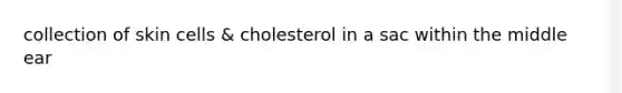 collection of skin cells & cholesterol in a sac within the middle ear