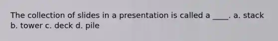 The collection of slides in a presentation is called a ____. a. stack b. tower c. deck d. pile