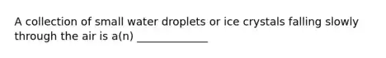 A collection of small water droplets or ice crystals falling slowly through the air is a(n) _____________