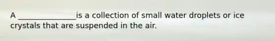 A _______________is a collection of small water droplets or ice crystals that are suspended in the air.