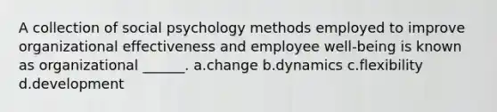 A collection of social psychology methods employed to improve organizational effectiveness and employee well-being is known as organizational ______. a.change b.dynamics c.flexibility d.development