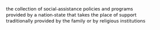 the collection of social-assistance policies and programs provided by a nation-state that takes the place of support traditionally provided by the family or by religious institutions