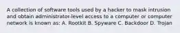 A collection of software tools used by a hacker to mask intrusion and obtain administrator-level access to a computer or computer network is known as: A. Rootkit B. Spyware C. Backdoor D. Trojan