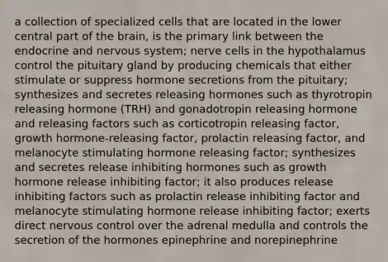 a collection of specialized cells that are located in the lower central part of the brain, is the primary link between the endocrine and nervous system; nerve cells in the hypothalamus control the pituitary gland by producing chemicals that either stimulate or suppress hormone secretions from the pituitary; synthesizes and secretes releasing hormones such as thyrotropin releasing hormone (TRH) and gonadotropin releasing hormone and releasing factors such as corticotropin releasing factor, growth hormone-releasing factor, prolactin releasing factor, and melanocyte stimulating hormone releasing factor; synthesizes and secretes release inhibiting hormones such as growth hormone release inhibiting factor; it also produces release inhibiting factors such as prolactin release inhibiting factor and melanocyte stimulating hormone release inhibiting factor; exerts direct nervous control over the adrenal medulla and controls the secretion of the hormones epinephrine and norepinephrine