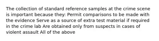 The collection of standard reference samples at the crime scene is important because they: Permit comparisons to be made with the evidence Serve as a source of extra test material if required in the crime lab Are obtained only from suspects in cases of violent assault All of the above