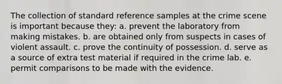 The collection of standard reference samples at the crime scene is important because they: a. prevent the laboratory from making mistakes. b. are obtained only from suspects in cases of violent assault. c. prove the continuity of possession. d. serve as a source of extra test material if required in the crime lab. e. permit comparisons to be made with the evidence.