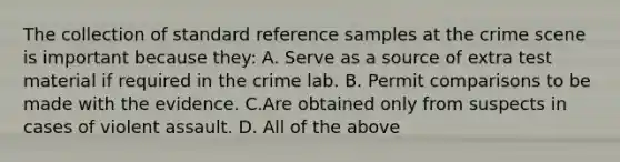 The collection of standard reference samples at the crime scene is important because​ they: A. Serve as a source of extra test material if required in the crime lab. B. Permit comparisons to be made with the evidence. C.Are obtained only from suspects in cases of violent assault. D. All of the above