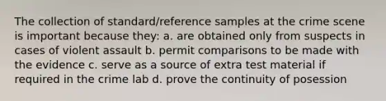 The collection of standard/reference samples at the crime scene is important because they: a. are obtained only from suspects in cases of violent assault b. permit comparisons to be made with the evidence c. serve as a source of extra test material if required in the crime lab d. prove the continuity of posession