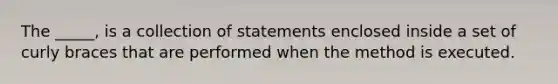 The _____, is a collection of statements enclosed inside a set of curly braces that are performed when the method is executed.