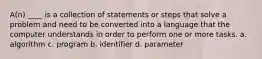 A(n) ____ is a collection of statements or steps that solve a problem and need to be converted into a language that the computer understands in order to perform one or more tasks. a. algorithm c. program b. identifier d. parameter