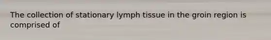 The collection of stationary lymph tissue in the groin region is comprised of