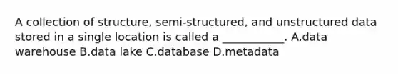 A collection of structure, semi-structured, and unstructured data stored in a single location is called a ___________. A.data warehouse B.data lake C.database D.metadata