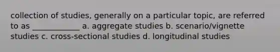 collection of studies, generally on a particular topic, are referred to as ____________ a. aggregate studies b. scenario/vignette studies c. cross-sectional studies d. longitudinal studies