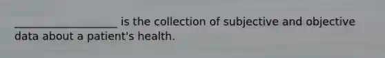 ___________________ is the collection of subjective and objective data about a patient's health.