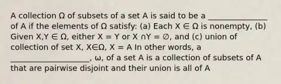 A collection Ω of subsets of a set A is said to be a _______________ of A if the elements of Ω satisfy: (a) Each X ∈ Ω is nonempty, (b) Given X,Y ∈ Ω, either X = Y or X ∩Y = ∅, and (c) union of collection of set X, X∈Ω, X = A In other words, a ____________________, ω, of a set A is a collection of subsets of A that are pairwise disjoint and their union is all of A